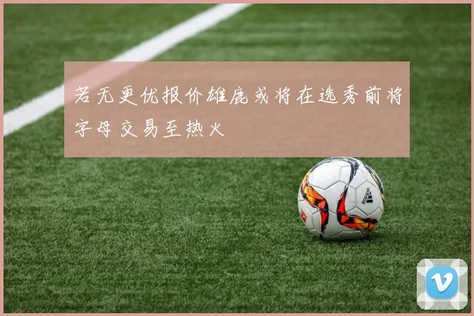 若无更优报价雄鹿或将在选秀前将字母交易至热火