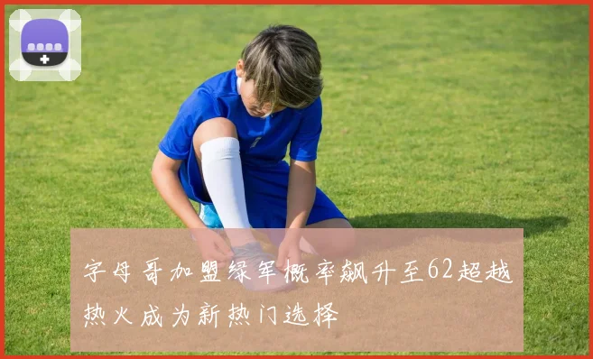 字母哥加盟绿军概率飙升至62超越热火成为新热门选择