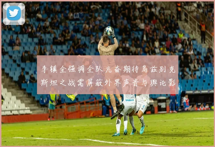 李镇全强调全队亢奋期待乌兹别克斯坦之战需屏蔽外界声音与舆论影响