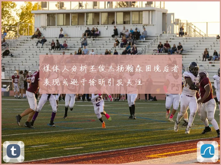媒体人分析王俊杰杨瀚森困境后者表现或逊于徐昕引发关注