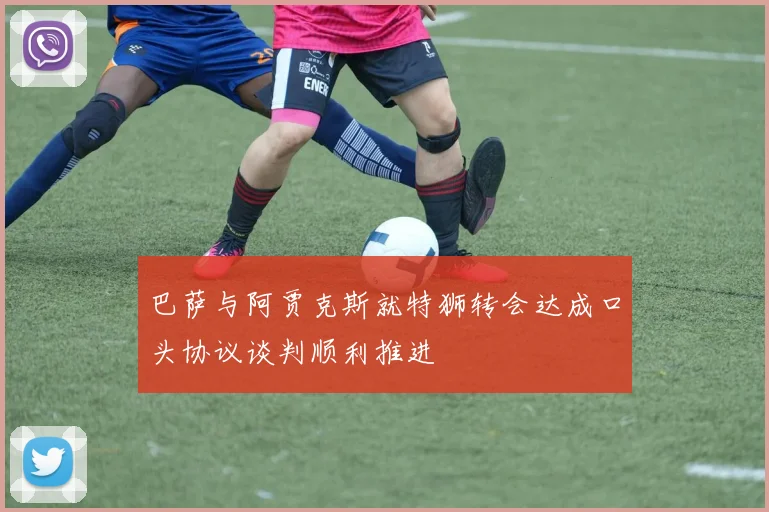 巴萨与阿贾克斯就特狮转会达成口头协议谈判顺利推进