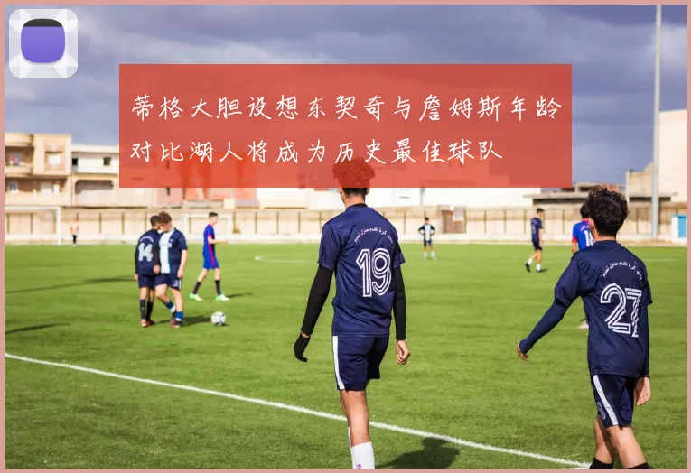 蒂格大胆设想东契奇与詹姆斯年龄对比湖人将成为历史最佳球队