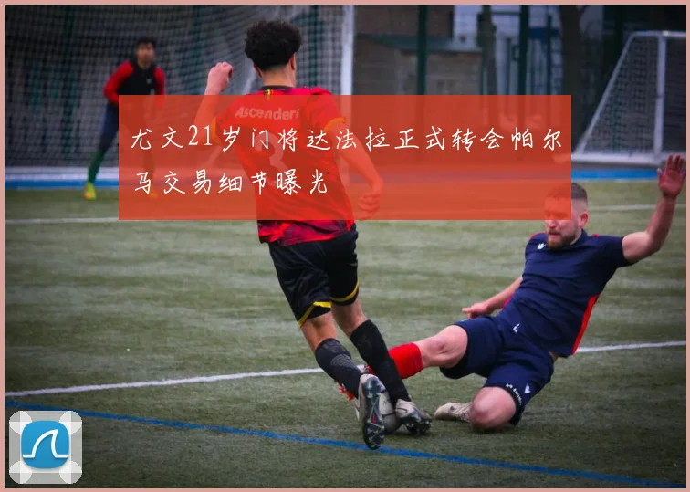 尤文21岁门将达法拉正式转会帕尔马交易细节曝光