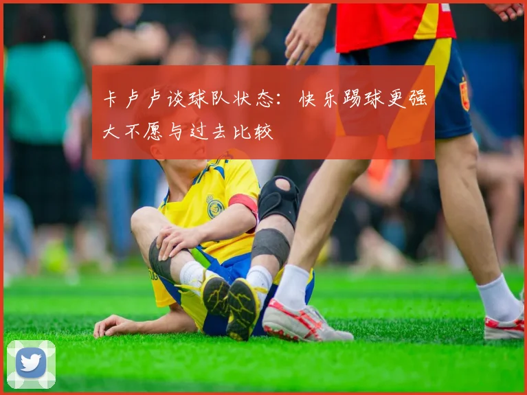 卡卢卢谈球队状态：快乐踢球更强大不愿与过去比较