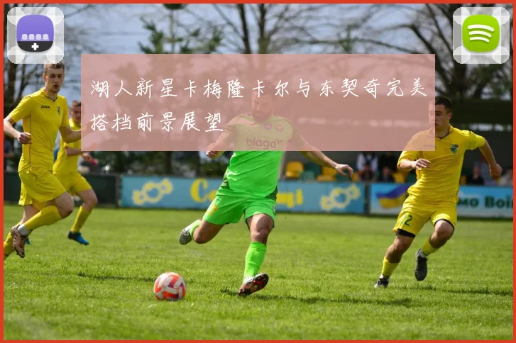 湖人新星卡梅隆卡尔与东契奇完美搭档前景展望