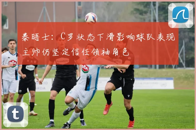 泰晤士：C罗状态下滑影响球队表现主帅仍坚定信任领袖角色