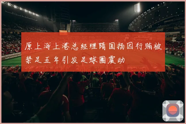 原上海上港总经理隋国扬因行贿被禁足五年引发足球圈震动