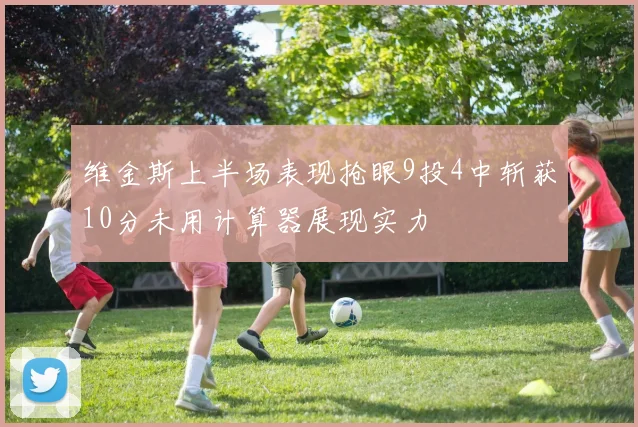 维金斯上半场表现抢眼9投4中斩获10分未用计算器展现实力