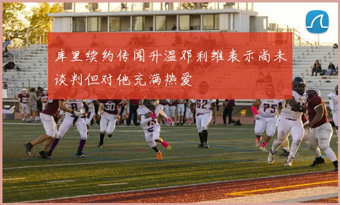 库里续约传闻升温邓利维表示尚未谈判但对他充满热爱
