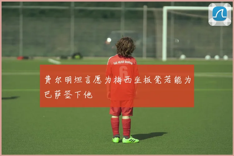 费尔明坦言愿为梅西坐板凳若能为巴萨签下他