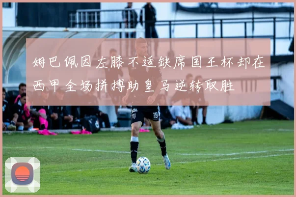姆巴佩因左膝不适缺席国王杯却在西甲全场拼搏助皇马逆转取胜