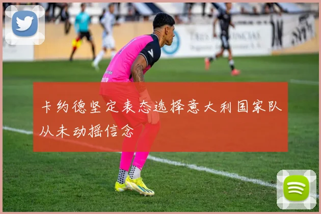 卡约德坚定表态选择意大利国家队从未动摇信念