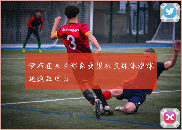 伊布在米兰形象受损社交媒体遭球迷疯狂攻击