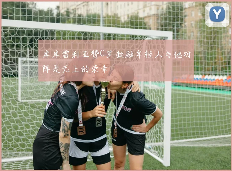 库库雷利亚赞C罗激励年轻人与他对阵是无上的荣幸