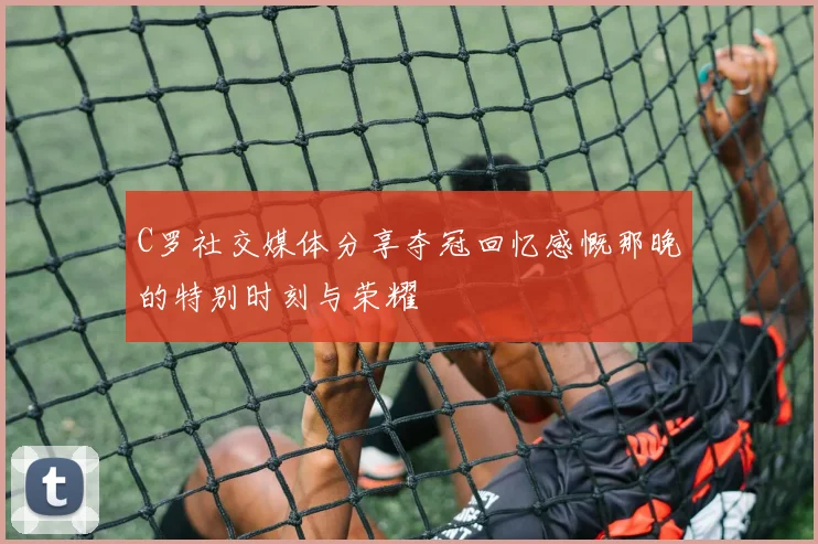 C罗社交媒体分享夺冠回忆感慨那晚的特别时刻与荣耀